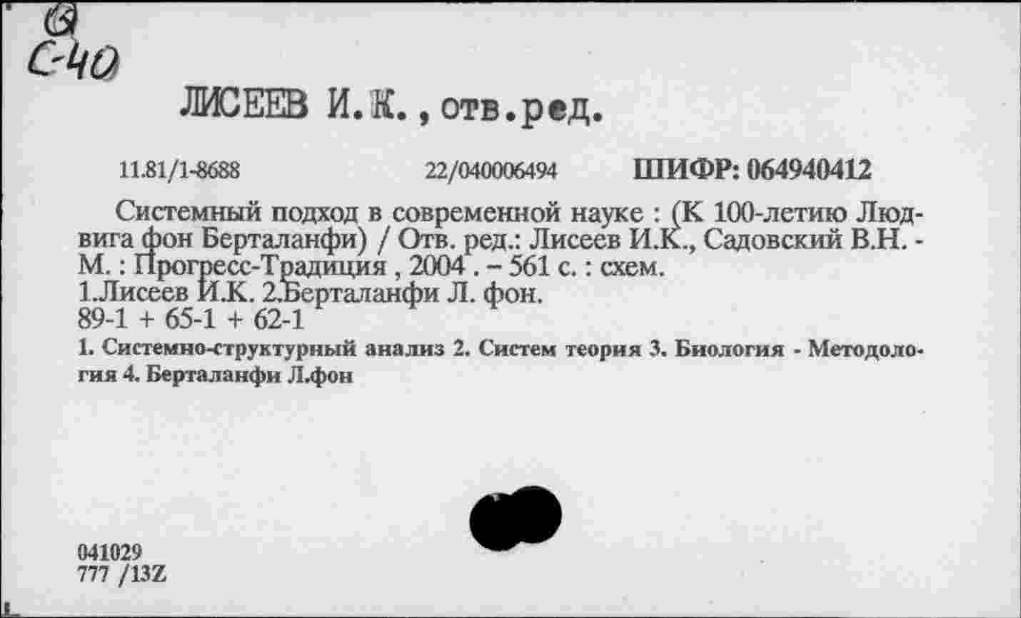 ﻿6^
ЛИСЕЕВ И.К. , отв.ред
11.81/1-8688	22/040006494 ШИФР: 064940412
Системный подход в современной науке : (К 100-летию Людвига фон Берталанфи) / Отв. ред.: Лисеев И.К., Садовский В.Н. -М.: Прогресс-Традиция , 2004 . - 561 с.: схем.
1.Лисеев И.К. 2,Берталанфи Л. фон.
89-1 + 65-1 + 62-1
1. Системно-структурный анализ 2. Систем теория 3. Биология • Методология 4. Берталанфи Л.фон
041029
777 /137.